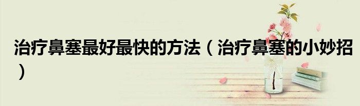 治療鼻塞最好最快的方法（治療鼻塞的小妙招）