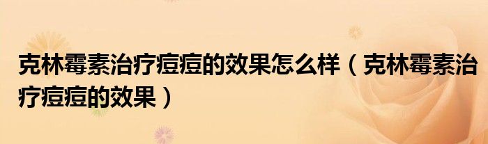 克林霉素治療痘痘的效果怎么樣（克林霉素治療痘痘的效果）