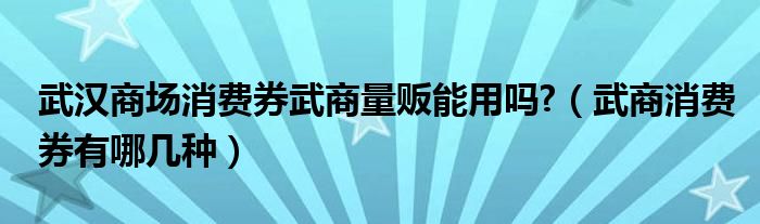 武漢商場消費券武商量販能用嗎?（武商消費券有哪幾種）