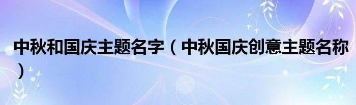 中秋和國慶主題名字（中秋國慶創(chuàng)意主題名稱）