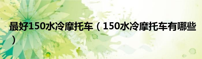 最好150水冷摩托車（150水冷摩托車有哪些）
