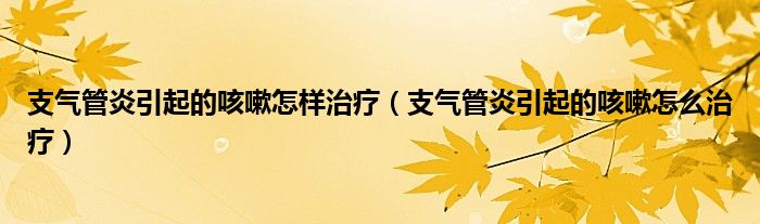 支氣管炎引起的咳嗽怎樣治療（支氣管炎引起的咳嗽怎么治療）
