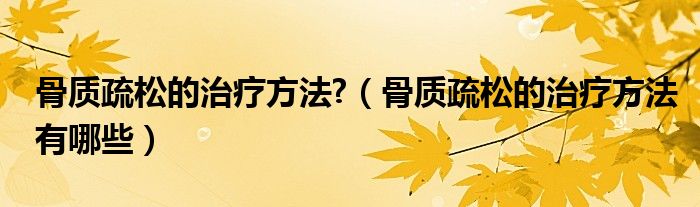 骨質(zhì)疏松的治療方法?（骨質(zhì)疏松的治療方法有哪些）