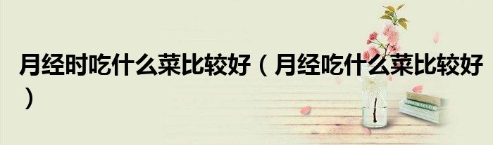 月經(jīng)時吃什么菜比較好（月經(jīng)吃什么菜比較好）