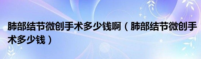 肺部結(jié)節(jié)微創(chuàng)手術(shù)多少錢?。ǚ尾拷Y(jié)節(jié)微創(chuàng)手術(shù)多少錢）