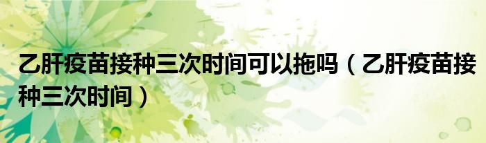 乙肝疫苗接種三次時間可以拖嗎（乙肝疫苗接種三次時間）