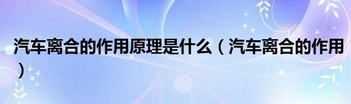 汽車離合的作用原理是什么（汽車離合的作用）