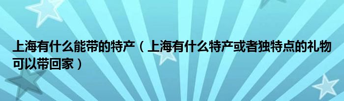 上海有什么能帶的特產（上海有什么特產或者獨特點的禮物可以帶回家）