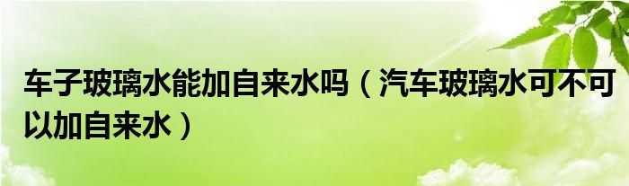 車子玻璃水能加自來水嗎（汽車玻璃水可不可以加自來水）