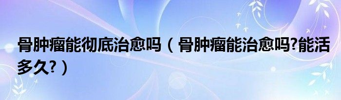 骨腫瘤能徹底治愈嗎（骨腫瘤能治愈嗎?能活多久?）