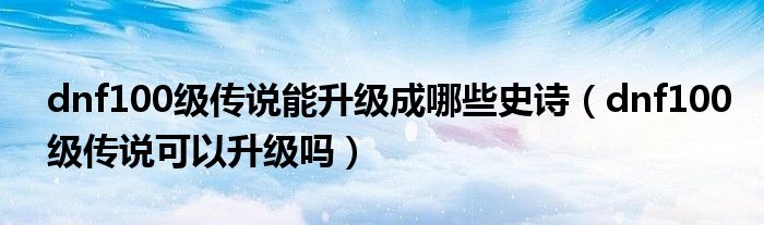 dnf100級(jí)傳說(shuō)能升級(jí)成哪些史詩(shī)（dnf100級(jí)傳說(shuō)可以升級(jí)嗎）