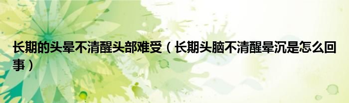 長期的頭暈不清醒頭部難受（長期頭腦不清醒暈沉是怎么回事）