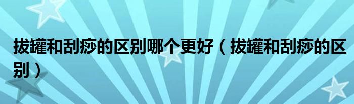 拔罐和刮痧的區(qū)別哪個更好（拔罐和刮痧的區(qū)別）