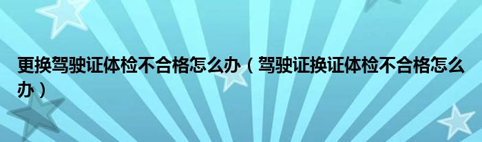 更換駕駛證體檢不合格怎么辦（駕駛證換證體檢不合格怎么辦）