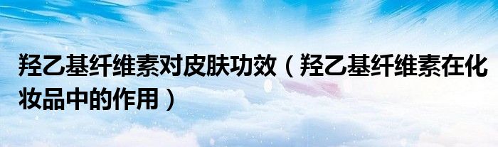 羥乙基纖維素對皮膚功效（羥乙基纖維素在化妝品中的作用）