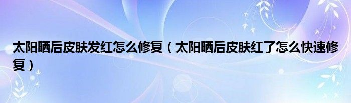 太陽曬后皮膚發(fā)紅怎么修復(fù)（太陽曬后皮膚紅了怎么快速修復(fù)）