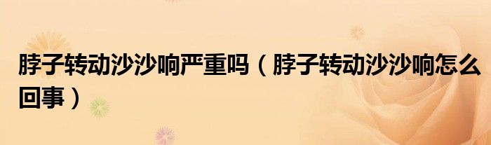 脖子轉(zhuǎn)動(dòng)沙沙響嚴(yán)重嗎（脖子轉(zhuǎn)動(dòng)沙沙響怎么回事）
