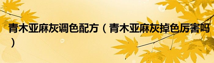 青木亞麻灰調(diào)色配方（青木亞麻灰掉色厲害嗎）