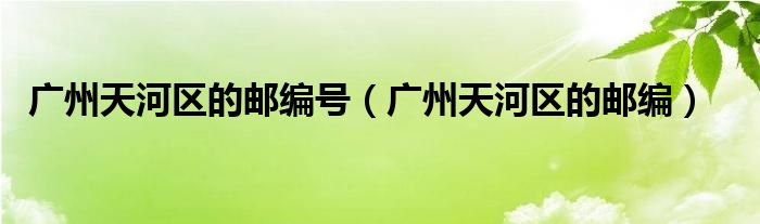 廣州天河區(qū)的郵編號（廣州天河區(qū)的郵編）