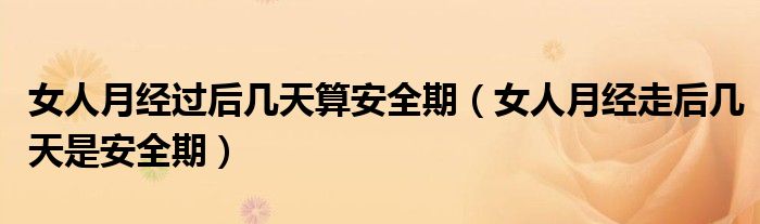 女人月經(jīng)過后幾天算安全期（女人月經(jīng)走后幾天是安全期）