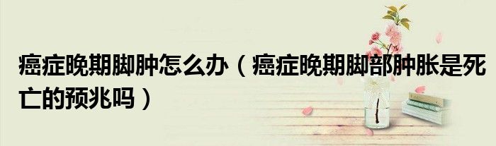 癌癥晚期腳腫怎么辦（癌癥晚期腳部腫脹是死亡的預兆嗎）