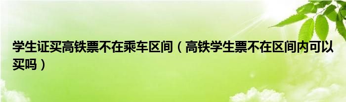 學(xué)生證買高鐵票不在乘車區(qū)間（高鐵學(xué)生票不在區(qū)間內(nèi)可以買嗎）