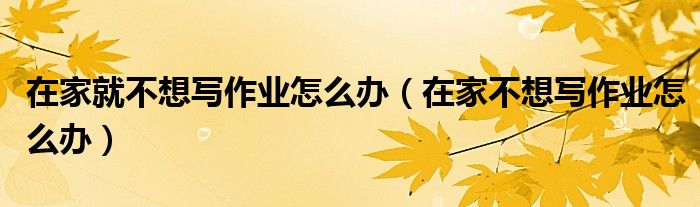 在家就不想寫作業(yè)怎么辦（在家不想寫作業(yè)怎么辦）