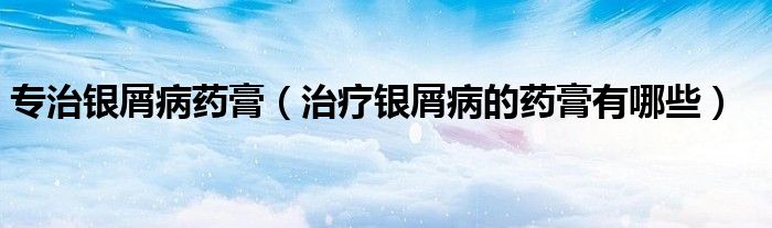 專治銀屑病藥膏（治療銀屑病的藥膏有哪些）