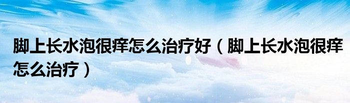 腳上長水泡很癢怎么治療好（腳上長水泡很癢怎么治療）