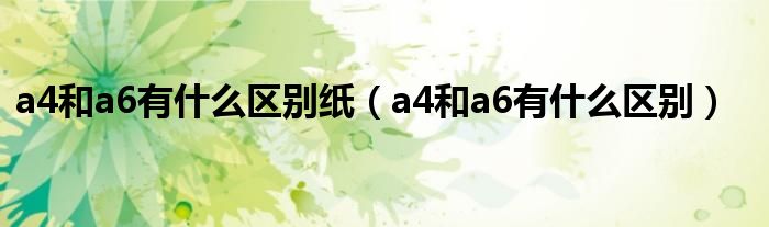 a4和a6有什么區(qū)別紙（a4和a6有什么區(qū)別）