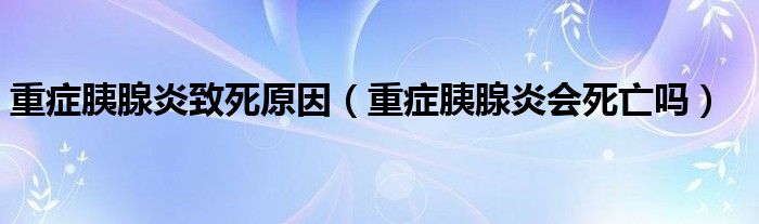 重癥胰腺炎致死原因（重癥胰腺炎會死亡嗎）