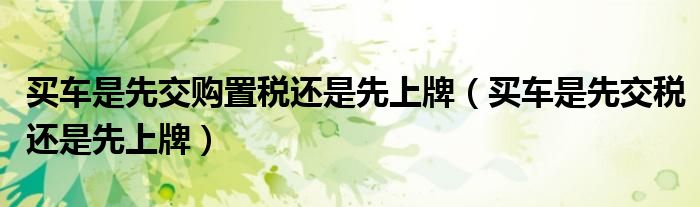 買車是先交購置稅還是先上牌（買車是先交稅還是先上牌）