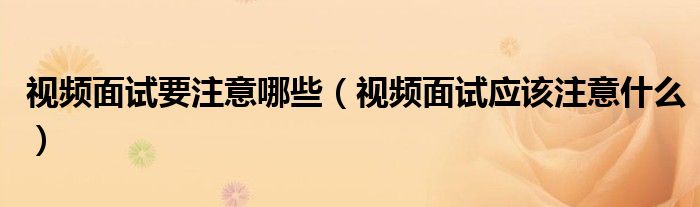 視頻面試要注意哪些（視頻面試應(yīng)該注意什么）