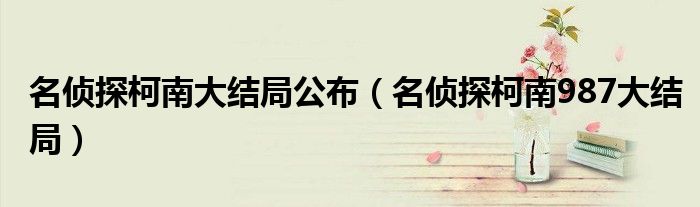 名偵探柯南大結(jié)局公布（名偵探柯南987大結(jié)局）