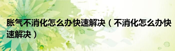 脹氣不消化怎么辦快速解決（不消化怎么辦快速解決）