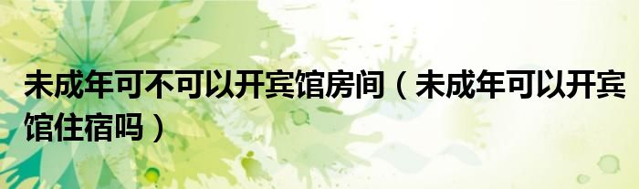 未成年可不可以開賓館房間（未成年可以開賓館住宿嗎）
