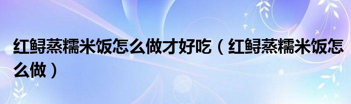 紅鱘蒸糯米飯怎么做才好吃（紅鱘蒸糯米飯怎么做）