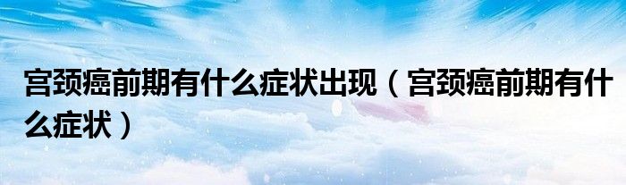 宮頸癌前期有什么癥狀出現(xiàn)（宮頸癌前期有什么癥狀）