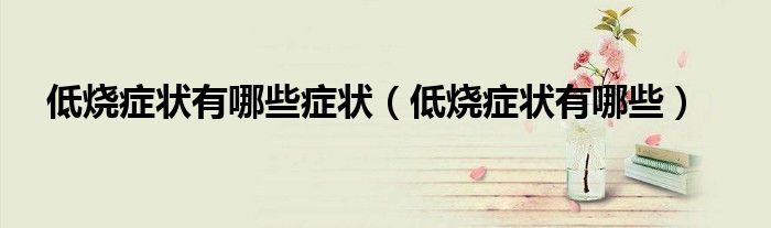 低燒癥狀有哪些癥狀（低燒癥狀有哪些）