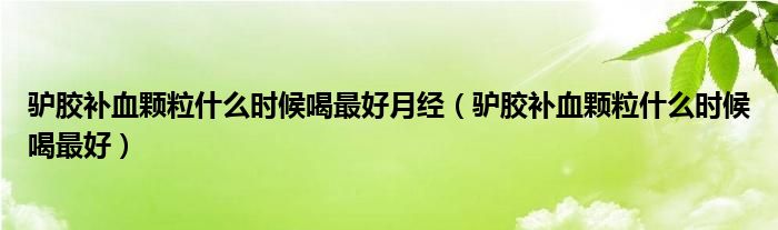 驢膠補(bǔ)血顆粒什么時(shí)候喝最好月經(jīng)（驢膠補(bǔ)血顆粒什么時(shí)候喝最好）