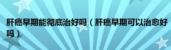 肝癌早期能徹底治好嗎（肝癌早期可以治愈好嗎）