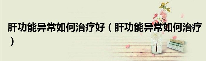 肝功能異常如何治療好（肝功能異常如何治療）