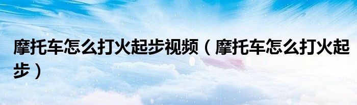 摩托車怎么打火起步視頻（摩托車怎么打火起步）