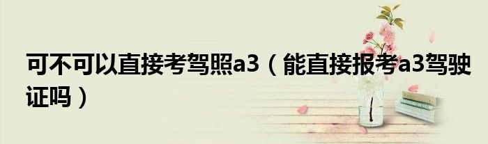 可不可以直接考駕照a3（能直接報(bào)考a3駕駛證嗎）