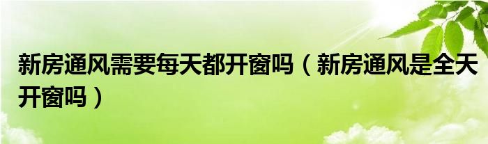 新房通風(fēng)需要每天都開窗嗎（新房通風(fēng)是全天開窗嗎）