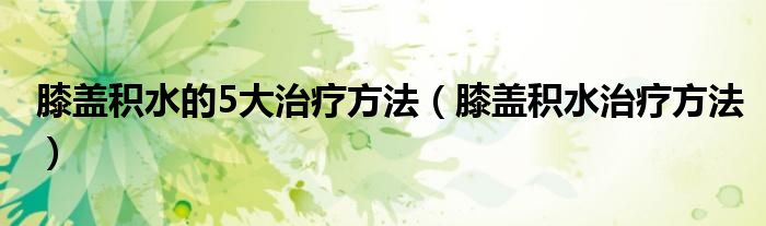 膝蓋積水的5大治療方法（膝蓋積水治療方法）