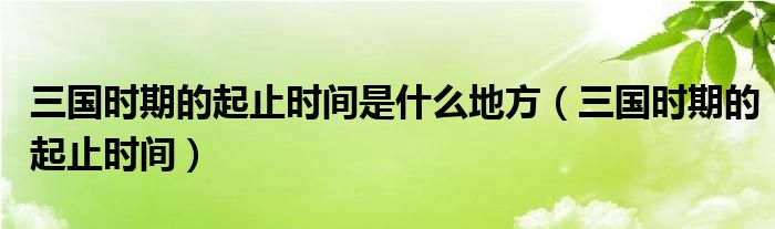 三國時期的起止時間是什么地方（三國時期的起止時間）