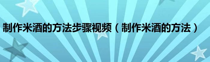 制作米酒的方法步驟視頻（制作米酒的方法）