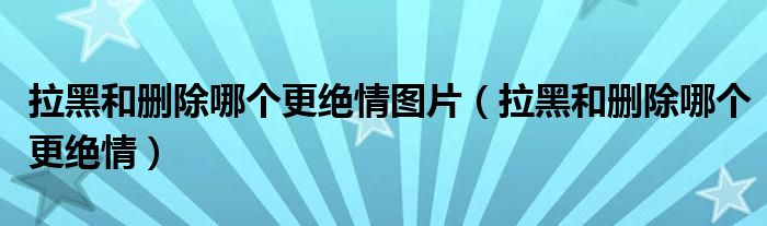 拉黑和刪除哪個更絕情圖片（拉黑和刪除哪個更絕情）