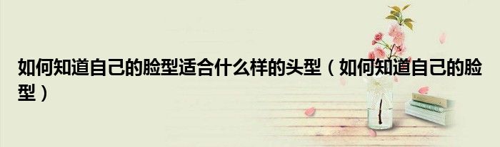 如何知道自己的臉型適合什么樣的頭型（如何知道自己的臉型）